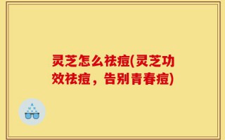 灵芝怎么祛痘(灵芝功效祛痘，告别青春痘)