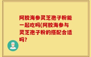 阿胶海参灵芝孢子粉能一起吃吗(阿胶海参与灵芝孢子粉的搭配合适吗？