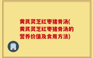 黄芪灵芝红枣猪骨汤(黄芪灵芝红枣猪骨汤的营养价值及食用方法)