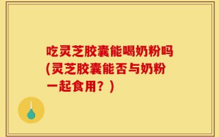 吃灵芝胶囊能喝奶粉吗(灵芝胶囊能否与奶粉一起食用？)