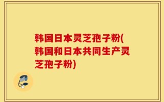 韩国日本灵芝孢子粉(韩国和日本共同生产灵芝孢子粉)