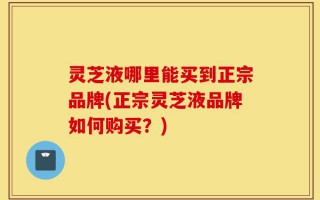 灵芝液哪里能买到正宗品牌(正宗灵芝液品牌如何购买？)