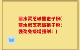 丽水灵芝破壁孢子粉(丽水灵芝壳破孢子粉：强劲免疫增强剂！)