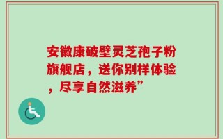 安徽康破壁灵芝孢子粉旗舰店，送你别样体验，尽享自然滋养”