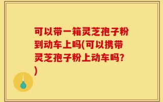 可以带一箱灵芝孢子粉到动车上吗(可以携带灵芝孢子粉上动车吗？)