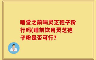 睡觉之前喝灵芝孢子粉行吗(睡前饮用灵芝孢子粉是否可行？