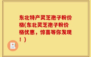 东北特产灵芝孢子粉价格(东北灵芝孢子粉价格优惠，惊喜等你发现！)