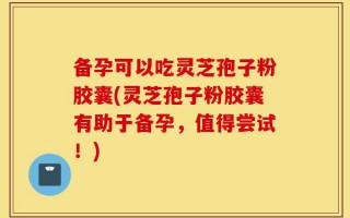 备孕可以吃灵芝孢子粉胶囊(灵芝孢子粉胶囊有助于备孕，值得尝试！)