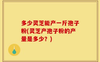 多少灵芝能产一斤孢子粉(灵芝产孢子粉的产量是多少？)
