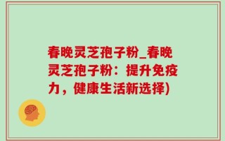 春晚灵芝孢子粉_春晚灵芝孢子粉：提升免疫力，健康生活新选择)