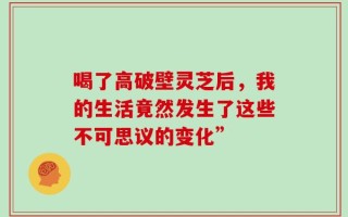 喝了高破壁灵芝后，我的生活竟然发生了这些不可思议的变化”