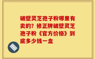 破壁灵芝孢子粉哪里有卖的？修正牌破壁灵芝孢子粉《官方价格》到底多少钱一盒