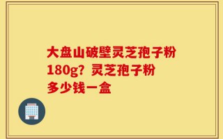 大盘山破壁灵芝孢子粉180g？灵芝孢子粉多少钱一盒