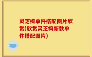 灵芝椅单件搭配图片欣赏(欣赏灵芝椅新款单件搭配图片)