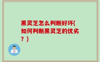 黑灵芝怎么判断好坏(如何判断黑灵芝的优劣？)