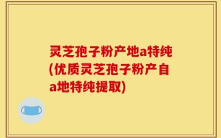 灵芝孢子粉产地a特纯(优质灵芝孢子粉产自a地特纯提取)