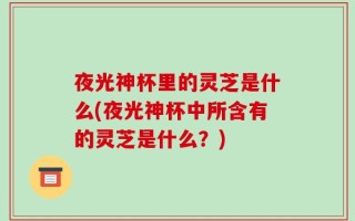 夜光神杯里的灵芝是什么(夜光神杯中所含有的灵芝是什么？)