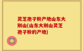 灵芝孢子粉产地山东大别山(山东大别山灵芝孢子粉的产地)
