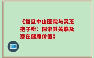《复旦中山医院与灵芝孢子粉：探索其关联及潜在健康价值》