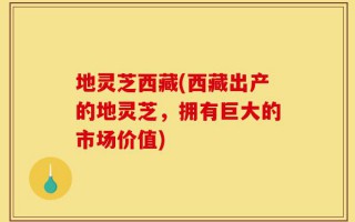 地灵芝西藏(西藏出产的地灵芝，拥有巨大的市场价值)