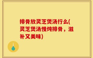 排骨放灵芝煲汤行么(灵芝煲汤慢炖排骨，滋补又美味)