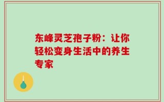 东峰灵芝孢子粉：让你轻松变身生活中的养生专家