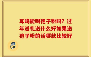 耳鸣能喝孢子粉吗？过年送礼送什么好如果送孢子粉的话哪款比较好