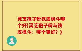 灵芝孢子粉铁皮枫斗哪个好(灵芝孢子粉与铁皮枫斗：哪个更好？)