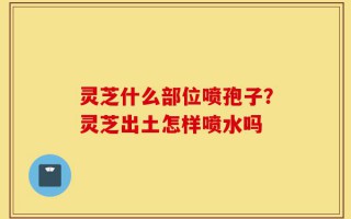灵芝什么部位喷孢子？灵芝出土怎样喷水吗
