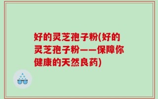 好的灵芝孢子粉(好的灵芝孢子粉——保障你健康的天然良药)