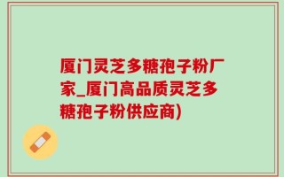 厦门灵芝多糖孢子粉厂家_厦门高品质灵芝多糖孢子粉供应商)