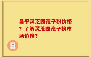 昌平灵芝园孢子粉价格？了解灵芝园孢子粉市场价格？