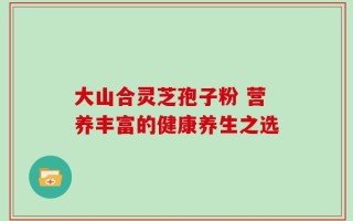 大山合灵芝孢子粉 营养丰富的健康养生之选