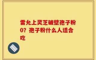 雷允上灵芝破壁孢子粉0？孢子粉什么人适合吃