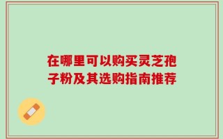 在哪里可以购买灵芝孢子粉及其选购指南推荐