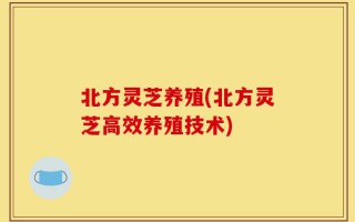 北方灵芝养殖(北方灵芝高效养殖技术)
