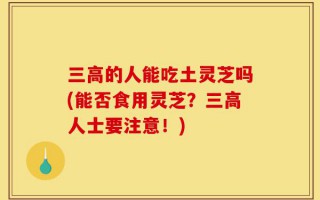 三高的人能吃土灵芝吗(能否食用灵芝？三高人士要注意！)