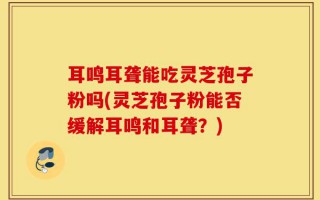 耳鸣耳聋能吃灵芝孢子粉吗(灵芝孢子粉能否缓解耳鸣和耳聋？)