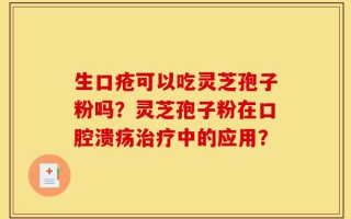 生口疮可以吃灵芝孢子粉吗？灵芝孢子粉在口腔溃疡治疗中的应用？