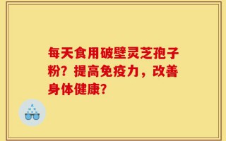 每天食用破壁灵芝孢子粉？提高免疫力，改善身体健康？