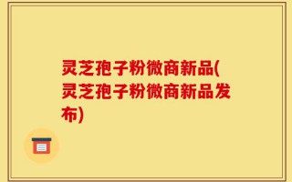 灵芝孢子粉微商新品(灵芝孢子粉微商新品发布)