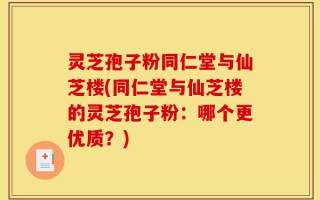 灵芝孢子粉同仁堂与仙芝楼(同仁堂与仙芝楼的灵芝孢子粉：哪个更优质？)