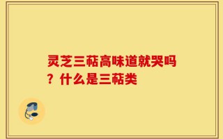 灵芝三萜高味道就哭吗？什么是三萜类