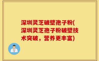 深圳灵芝破壁孢子粉(深圳灵芝孢子粉破壁技术突破，营养更丰富)