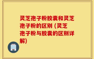 灵芝孢子粉胶囊和灵芝孢子粉的区别 (灵芝孢子粉与胶囊的区别详解)