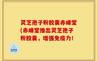 灵芝孢子粉胶囊赤峰堂(赤峰堂推出灵芝孢子粉胶囊，增强免疫力！