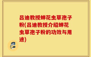 吕迪教授蝉花虫草孢子粉(吕迪教授介绍蝉花虫草孢子粉的功效与用途)