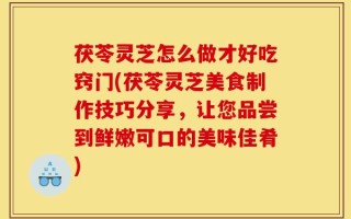 茯苓灵芝怎么做才好吃窍门(茯苓灵芝美食制作技巧分享，让您品尝到鲜嫩可口的美味佳肴)