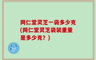 同仁堂灵芝一袋多少克(同仁堂灵芝袋装重量是多少克？)
