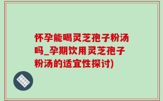 怀孕能喝灵芝孢子粉汤吗_孕期饮用灵芝孢子粉汤的适宜性探讨)